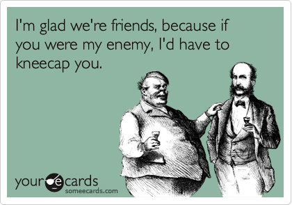 I'm glad we're friends, because if you were my enemy, I'd have to kneecap you. 