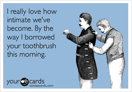 I really love how
intimate we've
become. By the
way I borrowed 
your toothbrush 
this morning. 