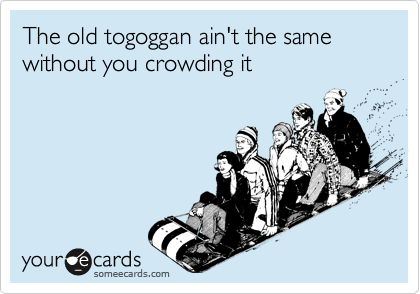 The old togoggan ain't the same without you crowding it 