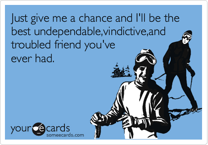 Just give me a chance and I'll be the best undependable,vindictive,and troubled friend you've  
ever had.


 