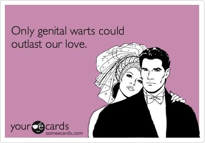 
Only genital warts could 
outlast our love.