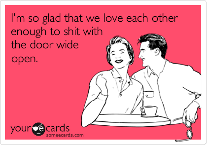 I'm so glad that we love each other enough to shit with the door wide ...