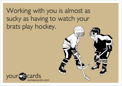 Working with you is almost as 
sucky as having to watch your
brats play hockey.