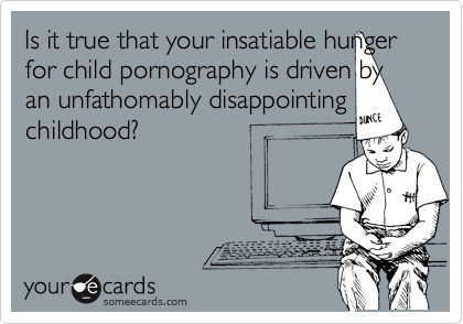 Is it true that your insatiable hunger for child pornography is driven by an unfathomably disappointing childhood?