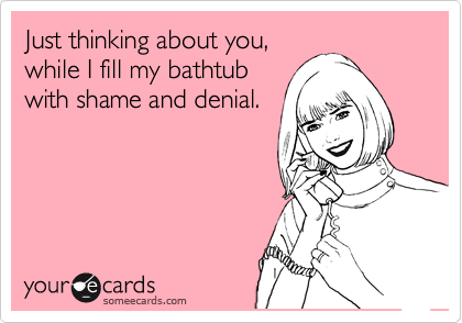 Just thinking about you,
while I fill my bathtub
with shame and denial.