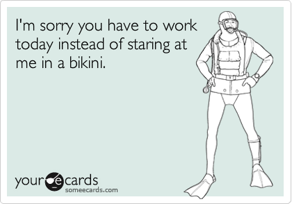 I'm sorry you have to work
today instead of staring at
me in a bikini.