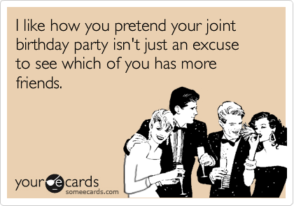 I like how you pretend your joint birthday party isn't just an excuse to see which of you has more friends.
