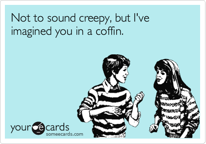 Not to sound creepy, but I've
imagined you in a coffin.