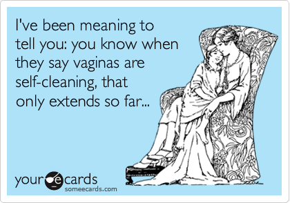 I've been meaning to
tell you: you know when
they say vaginas are
self-cleaning, that
only extends so far...
