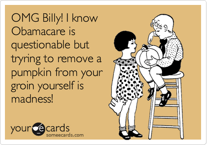 OMG Billy! I know
Obamacare is
questionable but
tryring to remove a
pumpkin from your
groin yourself is
madness! 