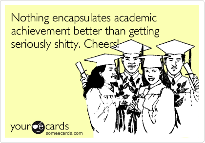 Nothing encapsulates academic achievement better than getting seriously shitty. Cheers!