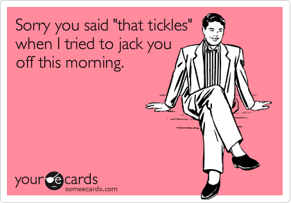 Sorry you said "that tickles"
when I tried to jack you
off this morning.
