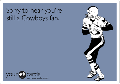 Sorry to hear you're
still a Cowboys fan.