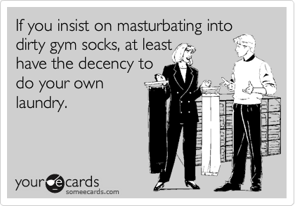 If you insist on masturbating into
dirty gym socks, at least
have the decency to
do your own
laundry.