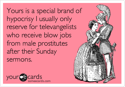 Yours is a special brand of
hypocrisy I usually only
reserve for televangelists
who receive blow jobs
from male prostitutes
after their Sunday 
sermons.