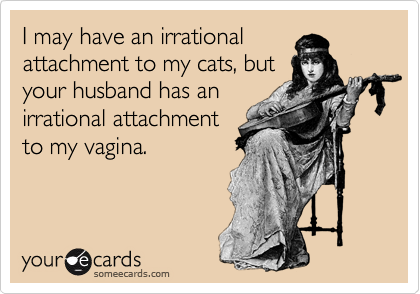 I may have an irrational
attachment to my cats, but
your husband has an
irrational attachment
to my vagina. 