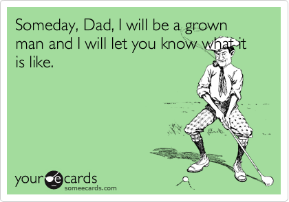 Someday, Dad, I will be a grown man and I will let you know what it is like.
