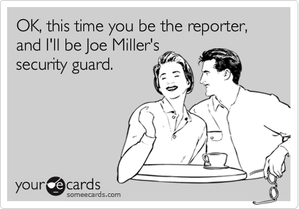 OK, this time you be the reporter, and I'll be Joe Miller's
security guard.