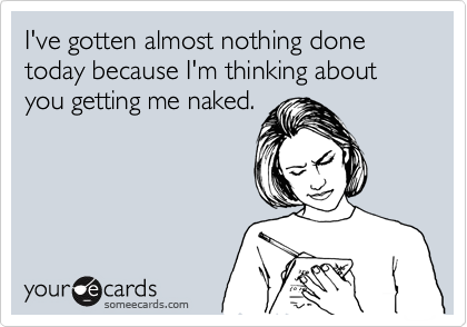 I've gotten almost nothing done today because I'm thinking about you getting me naked.