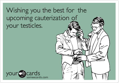 Wishing you the best for  the upcoming cauterization of
your testicles. 