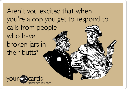 Aren't you excited that when you're a cop you get to respond to calls from people
who have
broken jars in
their butts?