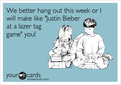 We better hang out this week or I will make like "Justin Bieber
at a lazer tag
game" you!