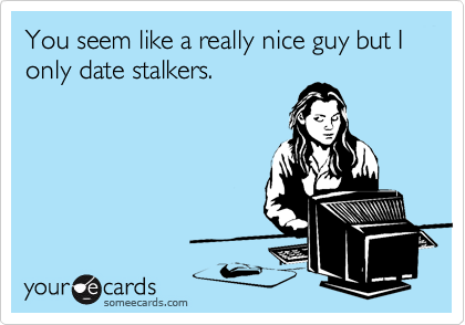 You seem like a really nice guy but I only date stalkers.