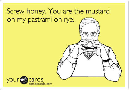 Screw honey. You are the mustard on my pastrami on rye.