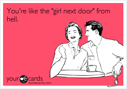 You're like the "girl next door" from hell.