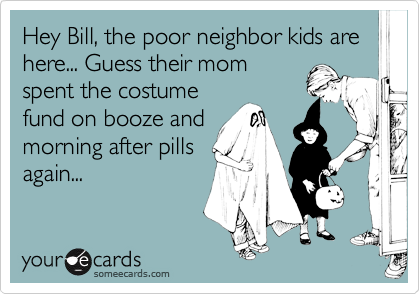 Hey Bill, the poor neighbor kids are here... Guess their mom
spent the costume
fund on booze and
morning after pills
again...
