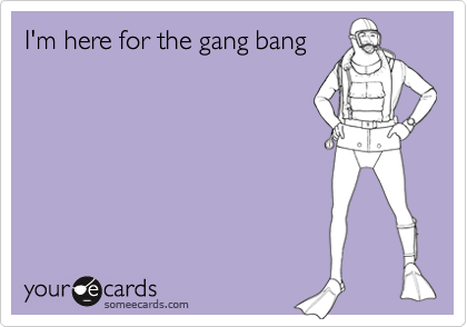 I'm here for the gang bang