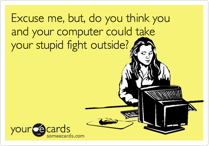Excuse me, but, do you think you and your computer could take
your stupid fight outside?