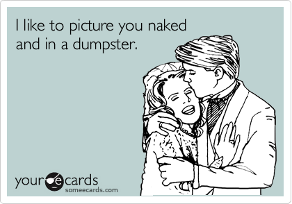 I like to picture you naked
and in a dumpster.