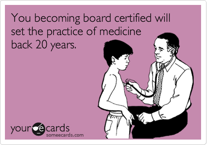 You becoming board certified will set the practice of medicine
back 20 years. 