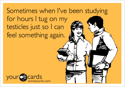 Sometimes when I've been studying for hours I tug on my
testicles just so I can
feel something again.