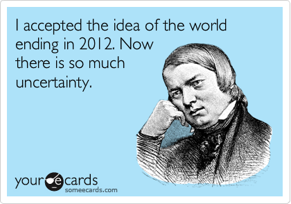 I accepted the idea of the world ending in 2012. Now
there is so much
uncertainty.