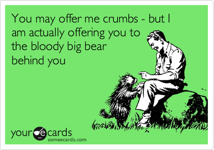 You may offer me crumbs - but I am actually offering you to
the bloody big bear
behind you 