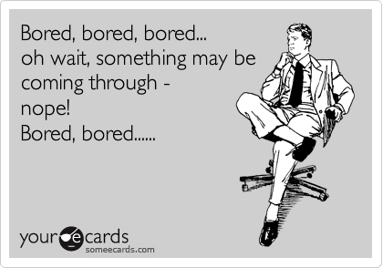 Bored, bored, bored...
oh wait, something may be
coming through -
nope!
Bored, bored......