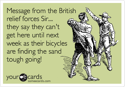 Message from the British
relief forces Sir....
they say they can't
get here until next
week as their bicycles
are finding the sand 
tough going!