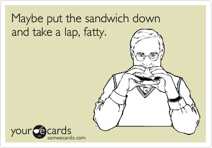 Maybe put the sandwich down 
and take a lap, fatty.