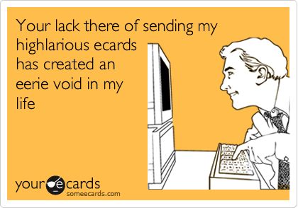 Your lack there of sending my highlarious ecards
has created an
eerie void in my
life