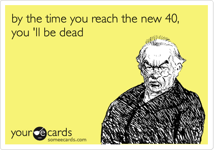 by the time you reach the new 40, you 'll be dead