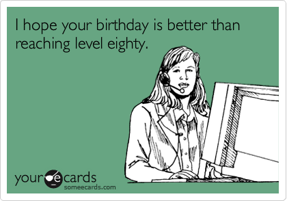 I hope your birthday is better than
reaching level eighty.