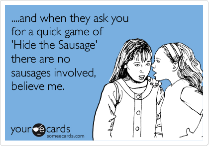 ....and when they ask you 
for a quick game of 
'Hide the Sausage' 
there are no
sausages involved,
believe me.