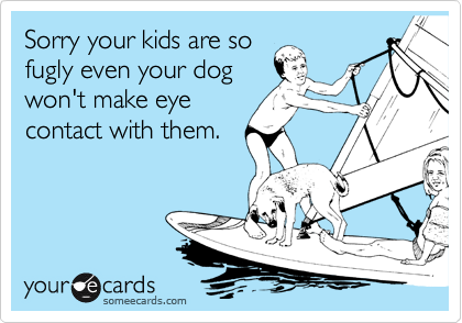 Sorry your kids are so
fugly even your dog
won't make eye
contact with them.