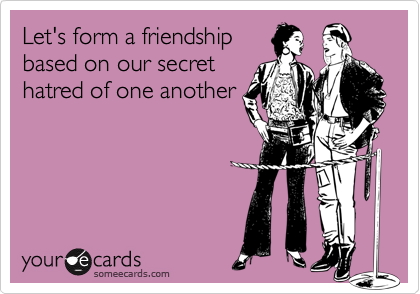 Let's form a friendship
based on our secret
hatred of one another