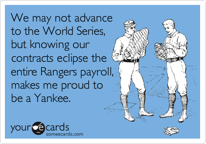 We may not advance
to the World Series,
but knowing our
contracts eclipse the
entire Rangers payroll,
makes me proud to  
be a Yankee.