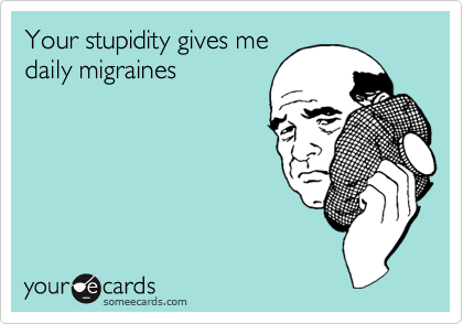Your stupidity gives me
daily migraines