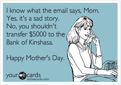 I know what the email says, Mom.
Yes, it's a sad story. 
No, you shouldn't
transfer %245000 to the
Bank of Kinshasa. 

Happy Mother's Day.