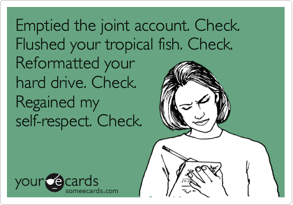 Emptied the joint account. Check.
Flushed your tropical fish. Check.
Reformatted your
hard drive. Check.
Regained my
self-respect. Check. 